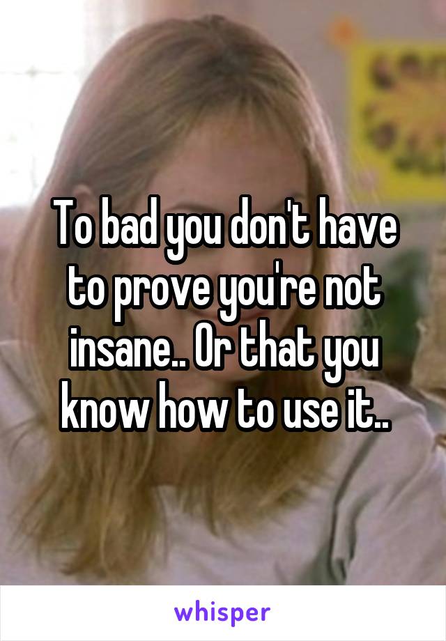 To bad you don't have to prove you're not insane.. Or that you know how to use it..