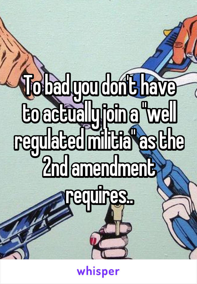 To bad you don't have to actually join a "well regulated militia" as the 2nd amendment requires..