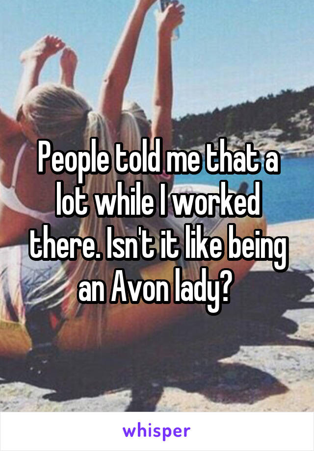 People told me that a lot while I worked there. Isn't it like being an Avon lady? 