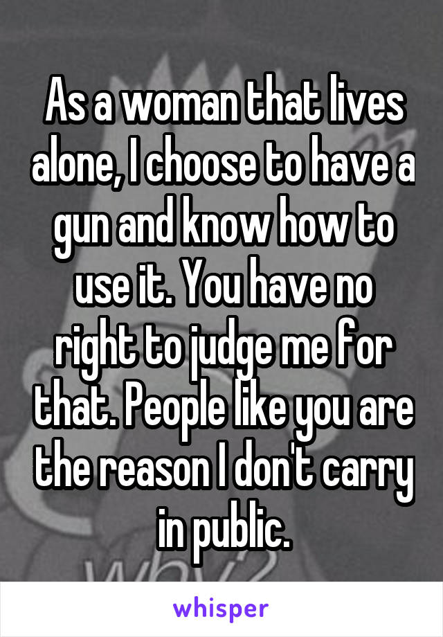 As a woman that lives alone, I choose to have a gun and know how to use it. You have no right to judge me for that. People like you are the reason I don't carry in public.