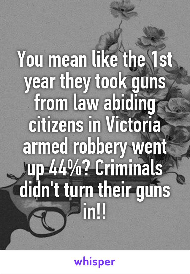 You mean like the 1st year they took guns from law abiding citizens in Victoria armed robbery went up 44%? Criminals didn't turn their guns in!!