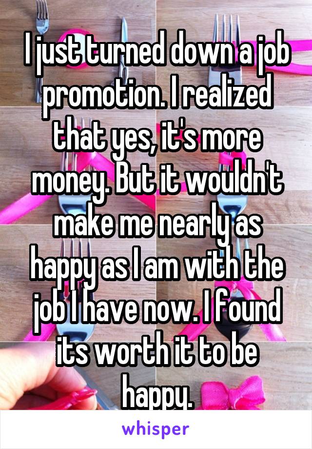 I just turned down a job promotion. I realized that yes, it's more money. But it wouldn't make me nearly as happy as I am with the job I have now. I found its worth it to be happy.