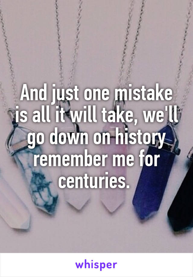 And just one mistake is all it will take, we'll go down on history remember me for centuries. 