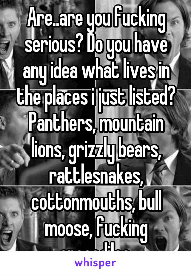 Are..are you fucking serious? Do you have any idea what lives in the places i just listed? Panthers, mountain lions, grizzly bears, rattlesnakes, cottonmouths, bull moose, fucking crocodiles.