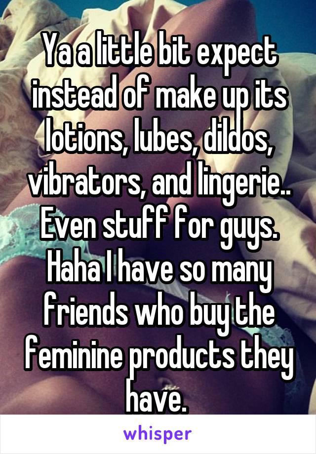 Ya a little bit expect instead of make up its lotions, lubes, dildos, vibrators, and lingerie.. Even stuff for guys. Haha I have so many friends who buy the feminine products they have. 