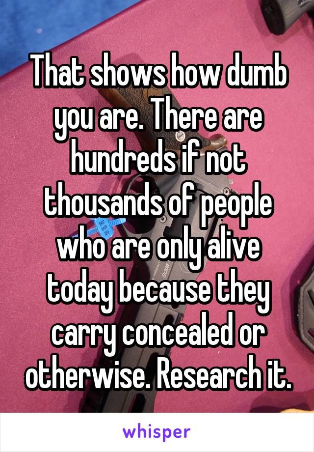 That shows how dumb you are. There are hundreds if not thousands of people who are only alive today because they carry concealed or otherwise. Research it.