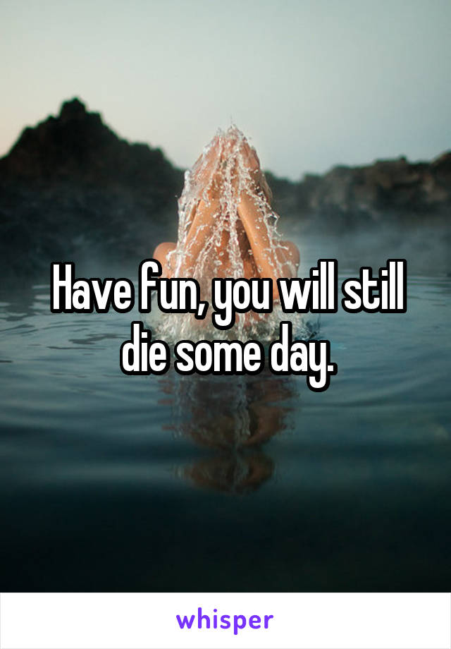 Have fun, you will still die some day.