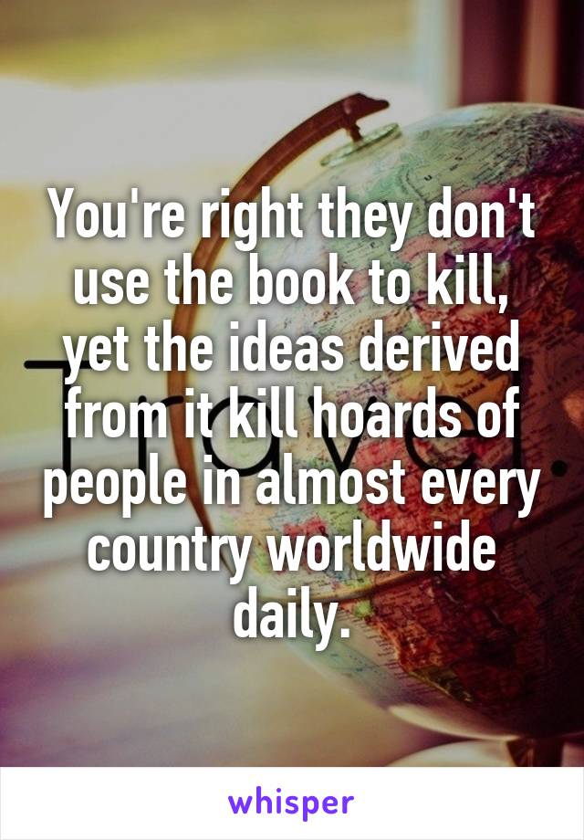 You're right they don't use the book to kill, yet the ideas derived from it kill hoards of people in almost every country worldwide daily.