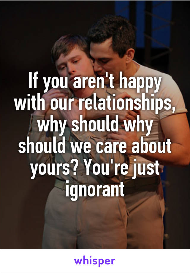 If you aren't happy with our relationships, why should why should we care about yours? You're just ignorant