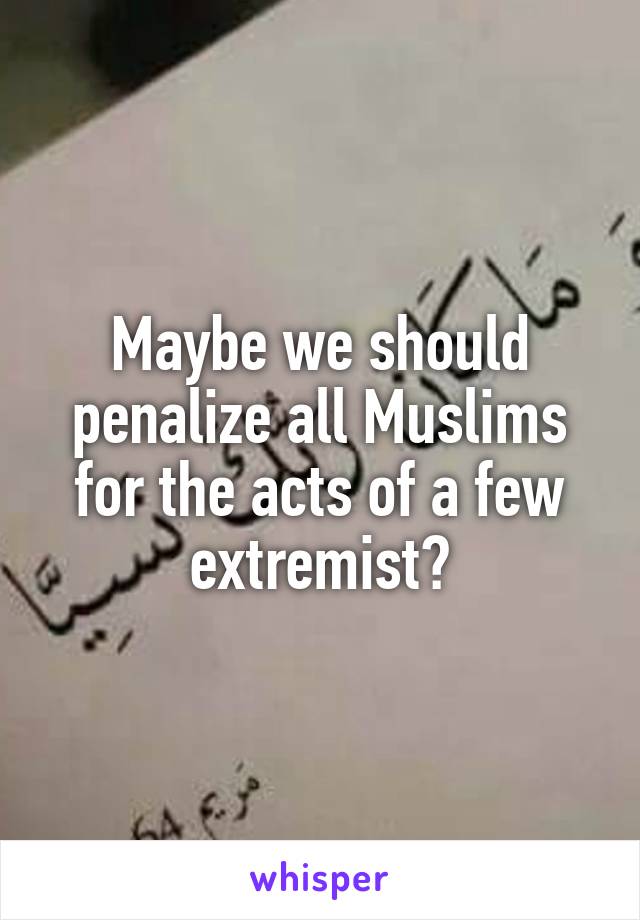 Maybe we should penalize all Muslims for the acts of a few extremist?