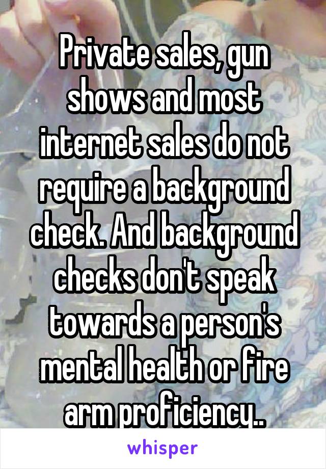 Private sales, gun shows and most internet sales do not require a background check. And background checks don't speak towards a person's mental health or fire arm proficiency..