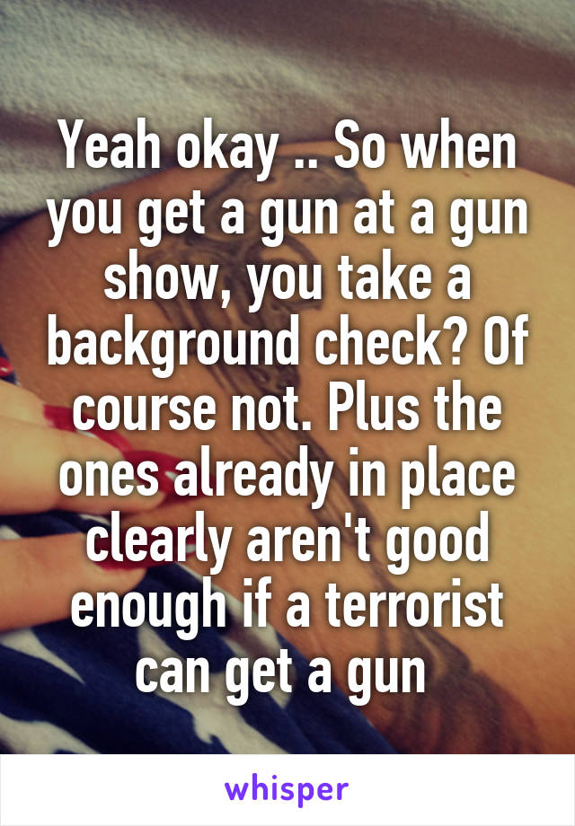 Yeah okay .. So when you get a gun at a gun show, you take a background check? Of course not. Plus the ones already in place clearly aren't good enough if a terrorist can get a gun 