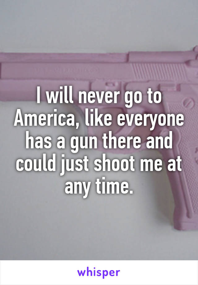 I will never go to America, like everyone has a gun there and could just shoot me at any time.