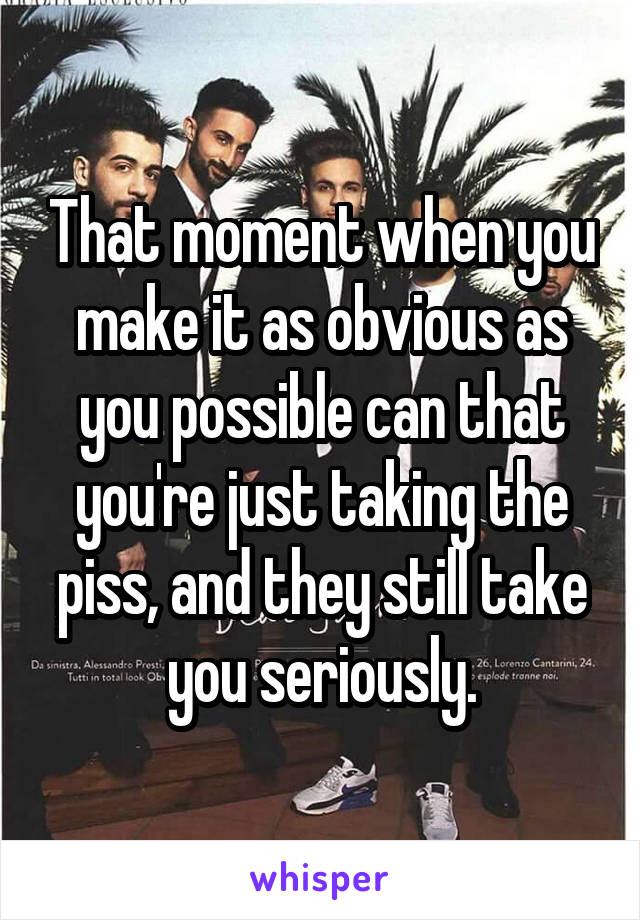 That moment when you make it as obvious as you possible can that you're just taking the piss, and they still take you seriously.