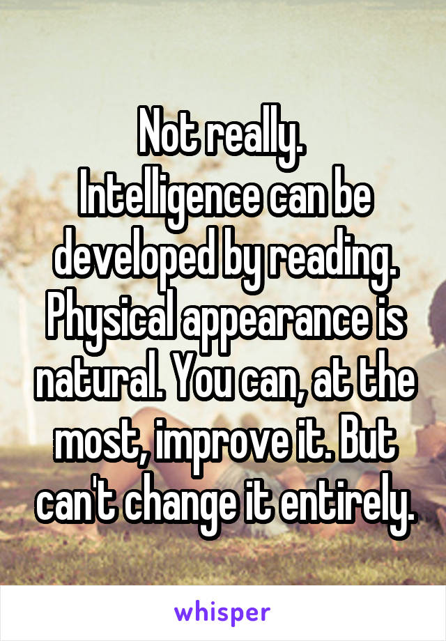 Not really. 
Intelligence can be developed by reading. Physical appearance is natural. You can, at the most, improve it. But can't change it entirely.