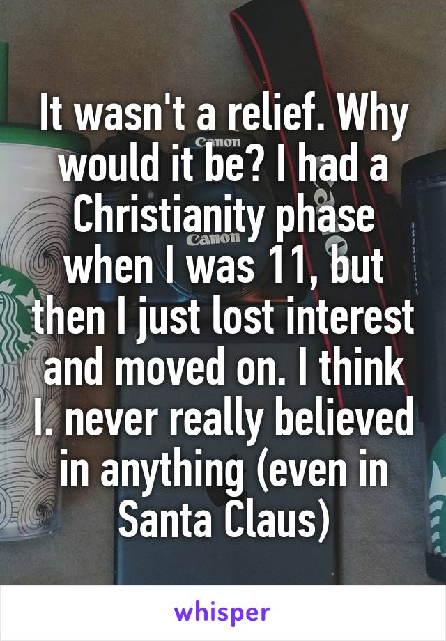 It wasn't a relief. Why would it be? I had a Christianity phase when I was 11, but then I just lost interest and moved on. I think I. never really believed in anything (even in Santa Claus)