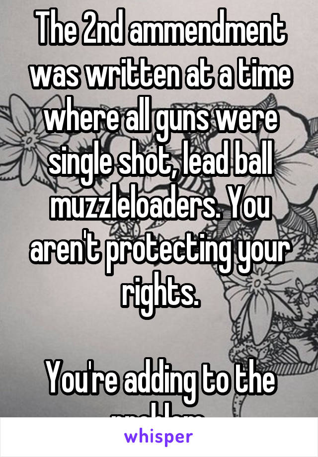 The 2nd ammendment was written at a time where all guns were single shot, lead ball muzzleloaders. You aren't protecting your rights.

You're adding to the problem.