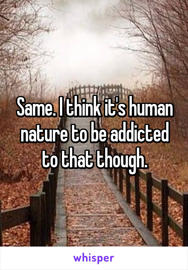 Same. I think it's human nature to be addicted to that though.