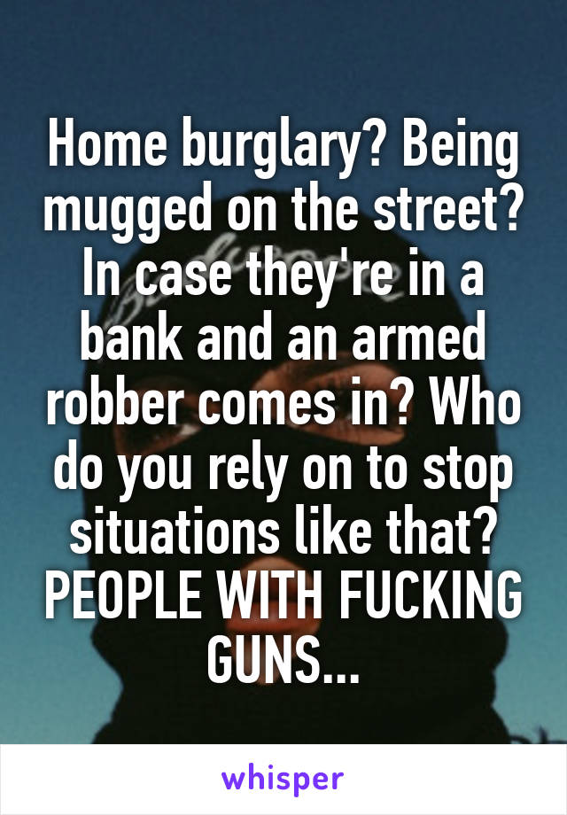 Home burglary? Being mugged on the street?
In case they're in a bank and an armed robber comes in? Who do you rely on to stop situations like that? PEOPLE WITH FUCKING GUNS...