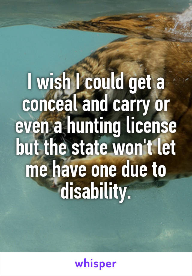 I wish I could get a conceal and carry or even a hunting license but the state won't let me have one due to disability.