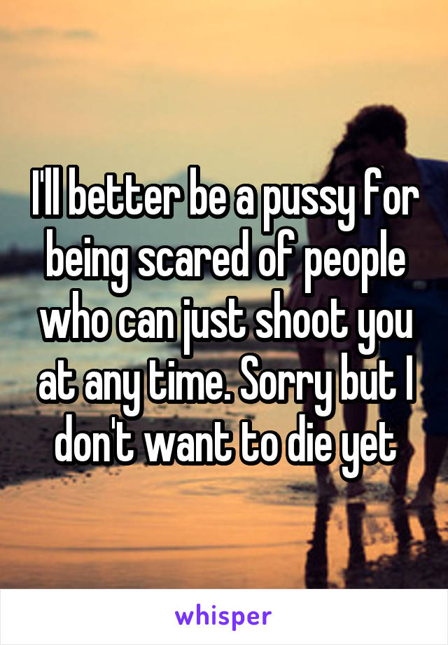 I'll better be a pussy for being scared of people who can just shoot you at any time. Sorry but I don't want to die yet