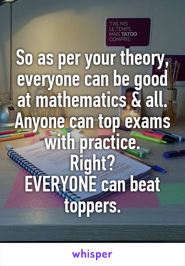 So as per your theory, everyone can be good at mathematics & all. Anyone can top exams with practice.
Right?
EVERYONE can beat toppers.