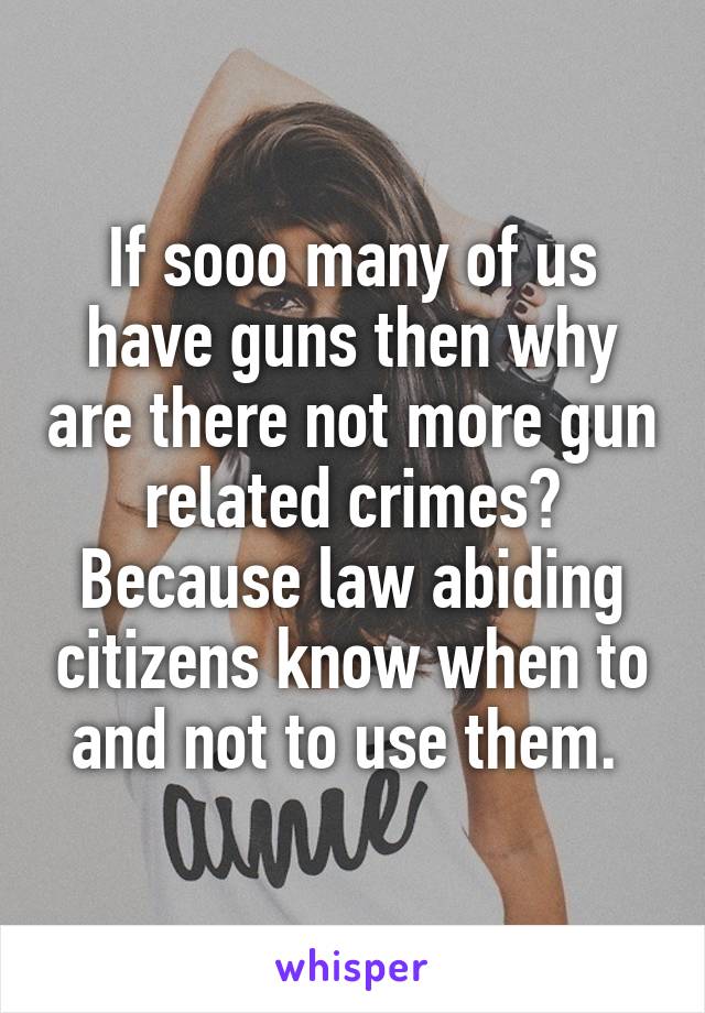 If sooo many of us have guns then why are there not more gun related crimes? Because law abiding citizens know when to and not to use them. 