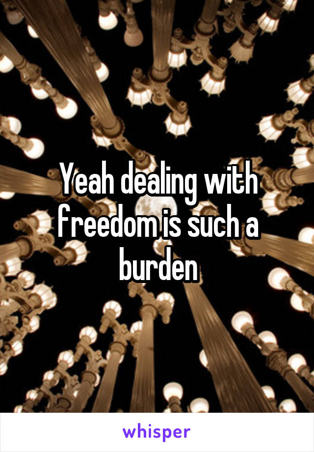 Yeah dealing with freedom is such a burden