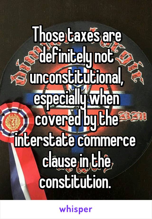 Those taxes are definitely not unconstitutional, especially when covered by the interstate commerce  clause in the constitution. 