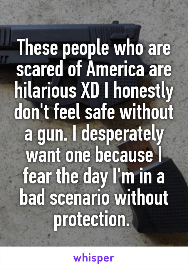 These people who are scared of America are hilarious XD I honestly don't feel safe without a gun. I desperately want one because I fear the day I'm in a bad scenario without protection. 