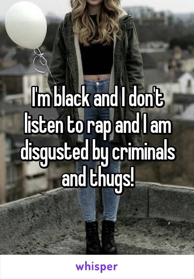 I'm black and I don't listen to rap and I am disgusted by criminals and thugs!