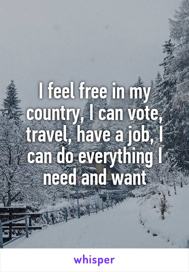 I feel free in my country, I can vote, travel, have a job, I can do everything I need and want