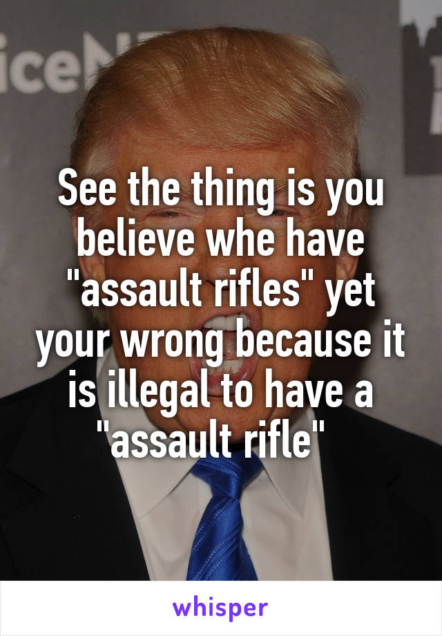 See the thing is you believe whe have "assault rifles" yet your wrong because it is illegal to have a "assault rifle"  