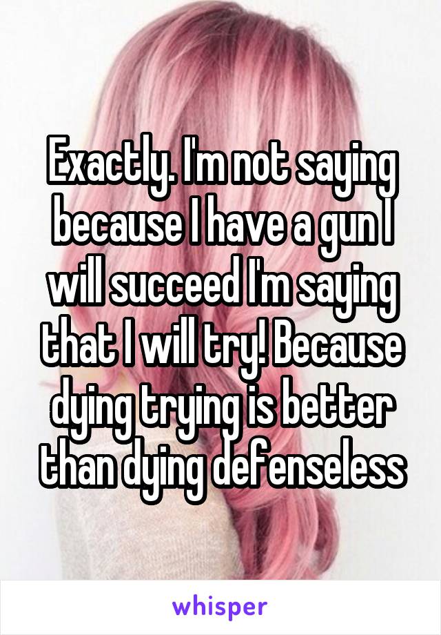 Exactly. I'm not saying because I have a gun I will succeed I'm saying that I will try! Because dying trying is better than dying defenseless