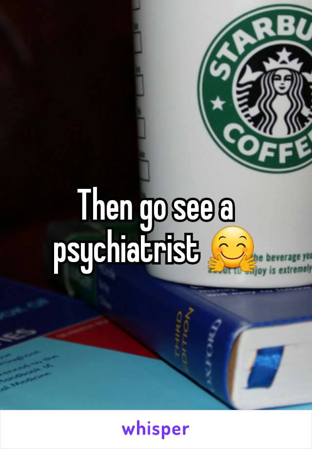 Then go see a psychiatrist 🤗