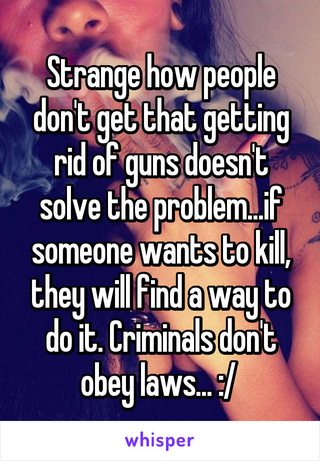 Strange how people don't get that getting rid of guns doesn't solve the problem...if someone wants to kill, they will find a way to do it. Criminals don't obey laws... :/ 