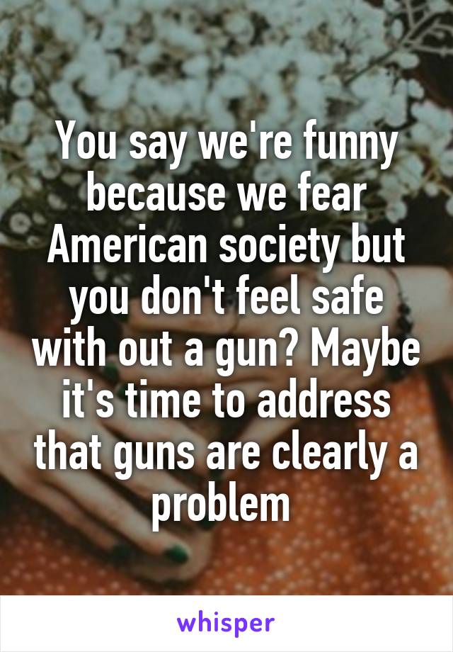 You say we're funny because we fear American society but you don't feel safe with out a gun? Maybe it's time to address that guns are clearly a problem 