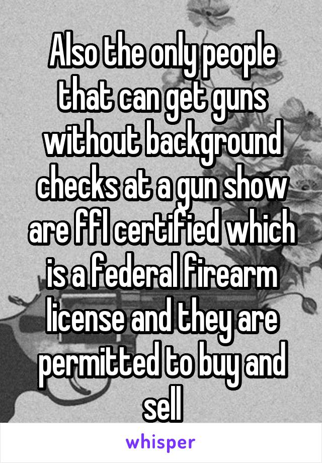 Also the only people that can get guns without background checks at a gun show are ffl certified which is a federal firearm license and they are permitted to buy and sell