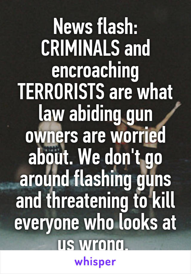 News flash: CRIMINALS and encroaching TERRORISTS are what law abiding gun owners are worried about. We don't go around flashing guns and threatening to kill everyone who looks at us wrong. 