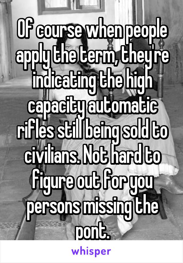 Of course when people apply the term, they're indicating the high capacity automatic rifles still being sold to civilians. Not hard to figure out for you persons missing the pont.