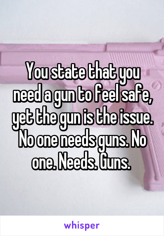 You state that you need a gun to feel safe, yet the gun is the issue. No one needs guns. No one. Needs. Guns. 