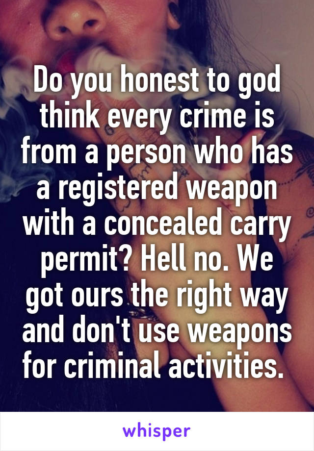 Do you honest to god think every crime is from a person who has a registered weapon with a concealed carry permit? Hell no. We got ours the right way and don't use weapons for criminal activities. 