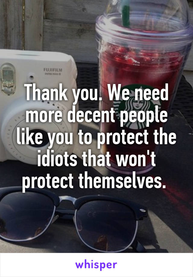 Thank you. We need more decent people like you to protect the idiots that won't protect themselves. 