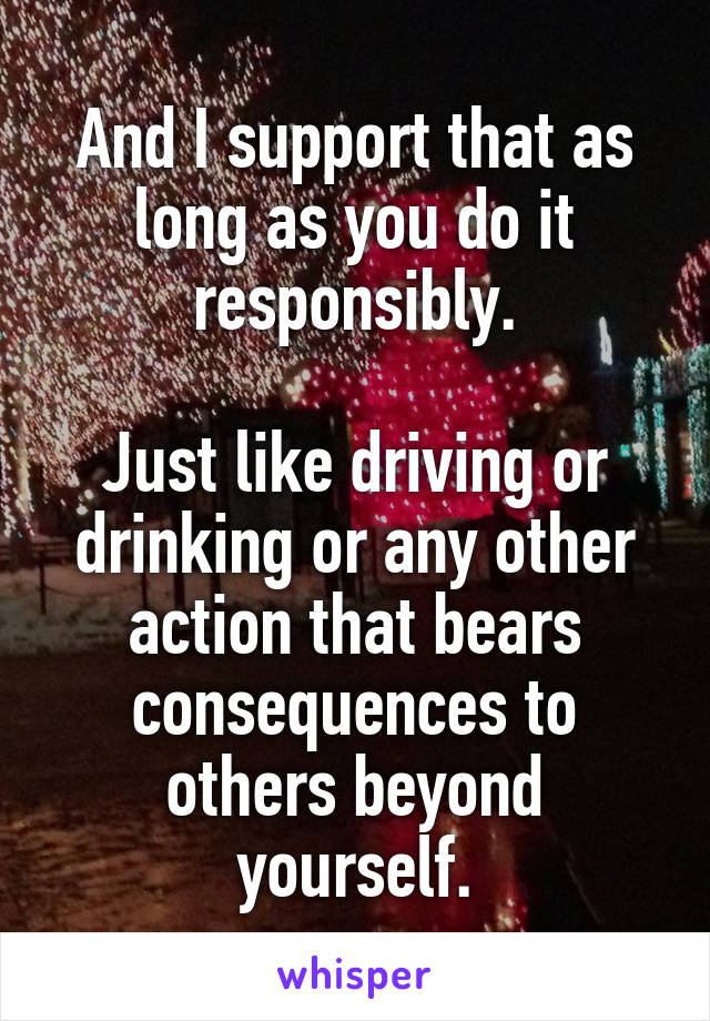 And I support that as long as you do it responsibly.

Just like driving or drinking or any other action that bears consequences to others beyond yourself.