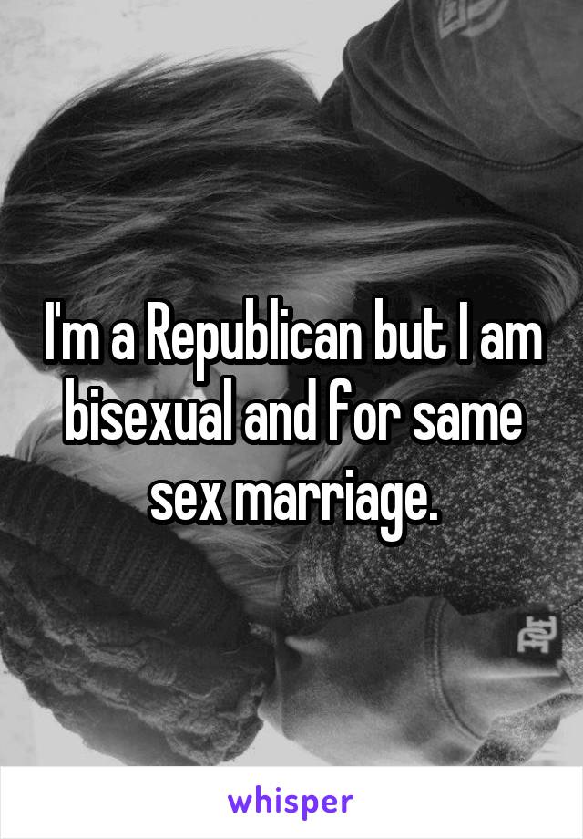 I'm a Republican but I am bisexual and for same sex marriage.