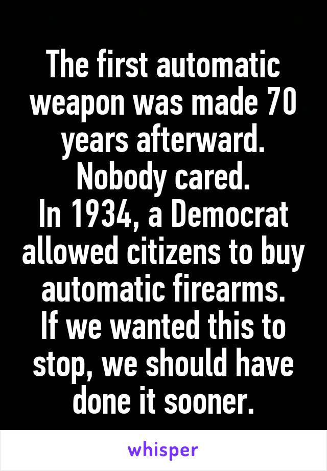 The first automatic weapon was made 70 years afterward. Nobody cared.
In 1934, a Democrat allowed citizens to buy automatic firearms.
If we wanted this to stop, we should have done it sooner.