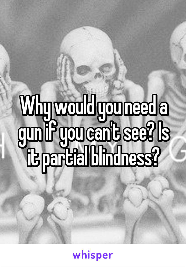 Why would you need a gun if you can't see? Is it partial blindness?