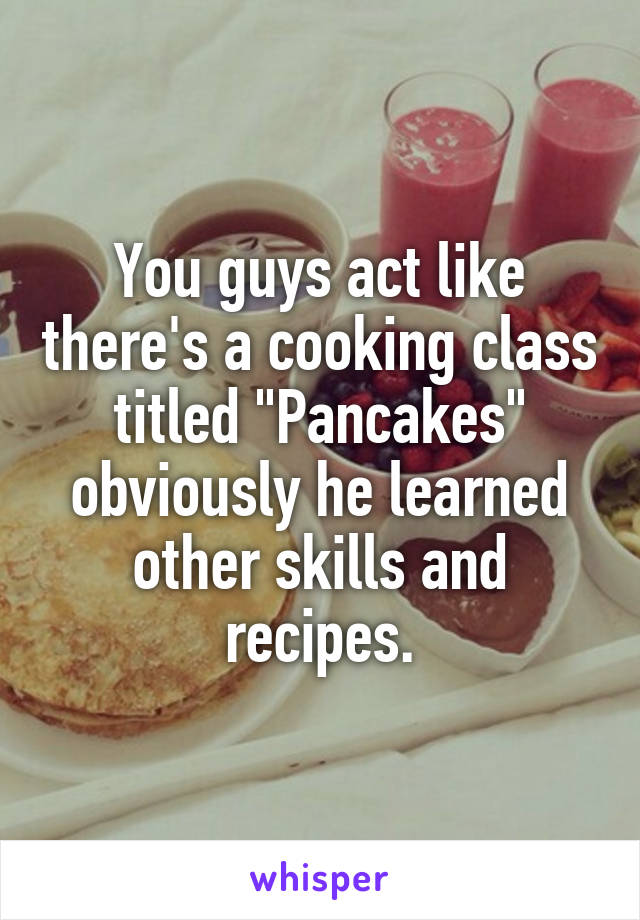 You guys act like there's a cooking class titled "Pancakes" obviously he learned other skills and recipes.