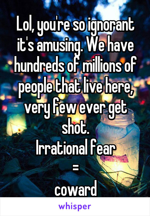 Lol, you're so ignorant it's amusing. We have hundreds of millions of people that live here, very few ever get shot.
Irrational fear
 = 
coward