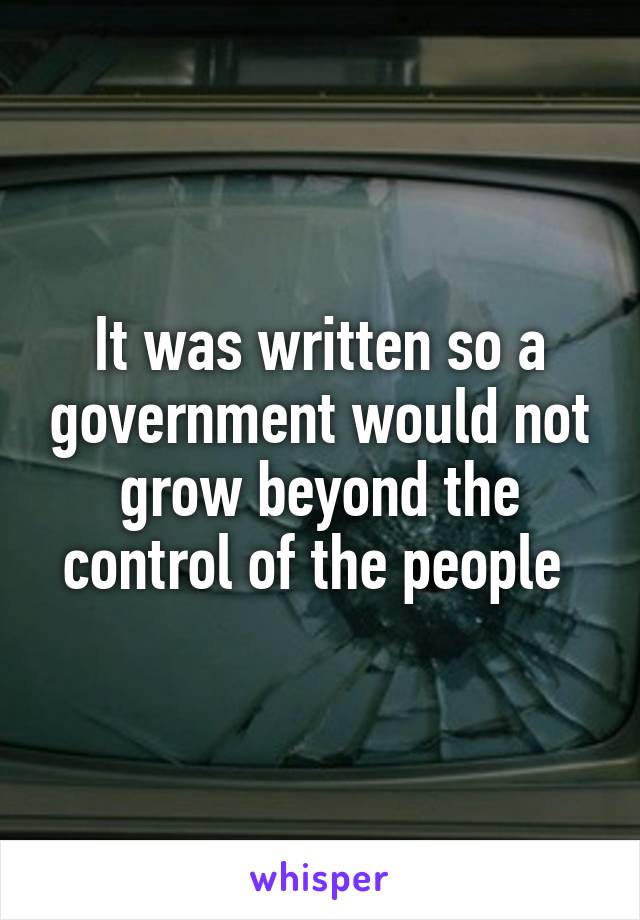 It was written so a government would not grow beyond the control of the people 